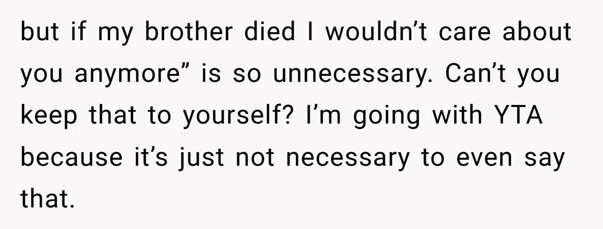 but if my brother died I wouldn’t care about you anymore” is so unnecessary. Can’t you keep that to yourself? I’m going with YTA because it’s just not necessary to...
