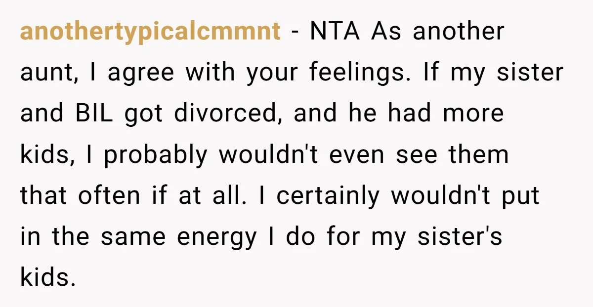 anothertypicalcmmnt − NTA As another aunt, I agree with your feelings. If my sister and BIL got divorced, and he had more kids, I probably wouldn't even see them that...