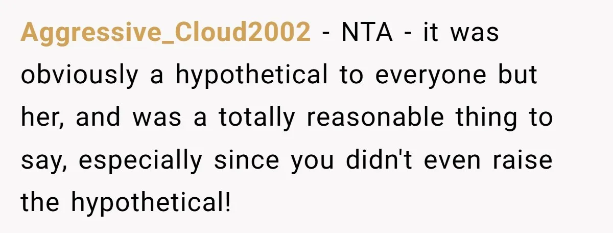 Aggressive_Cloud2002 − NTA - it was obviously a hypothetical to everyone but her, and was a totally reasonable thing to say, especially since you didn't even raise the hypothetical!