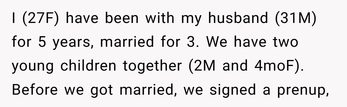 I (27F) have been with my husband (31M) for 5 years, married for 3. We have two young children together (2M and 4moF). Before we got married, we signed a...
