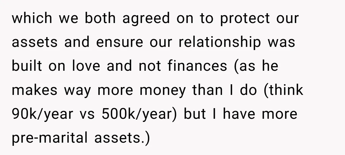 which we both agreed on to protect our assets and ensure our relationship was built on love and not finances (as he makes way more money than I do (think...