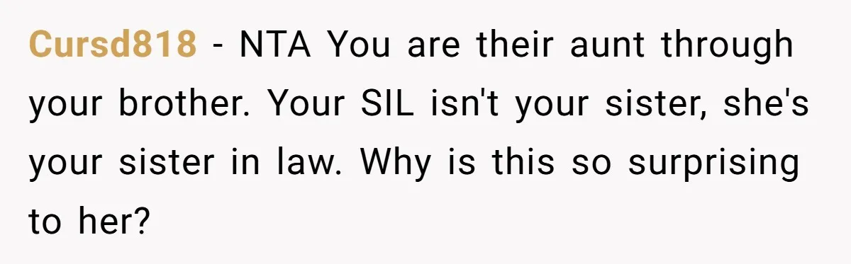 Cursd818 − NTA You are their aunt through your brother. Your SIL isn't your sister, she's your sister in law. Why is this so surprising to her?