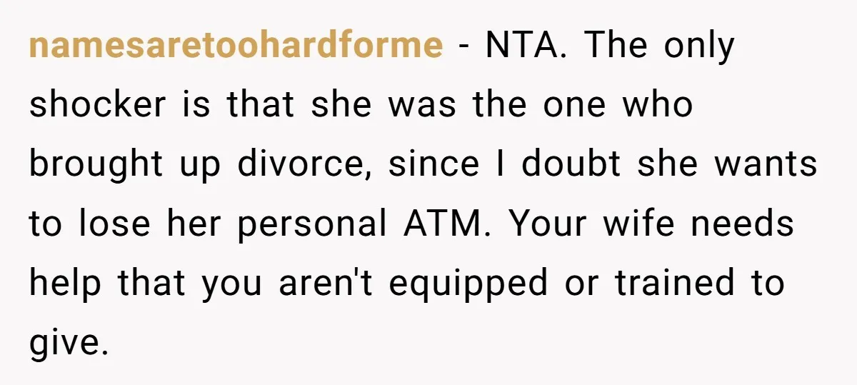 namesaretoohardforme − NTA. The only shocker is that she was the one who brought up divorce, since I doubt she wants to lose her personal ATM. Your wife needs help...