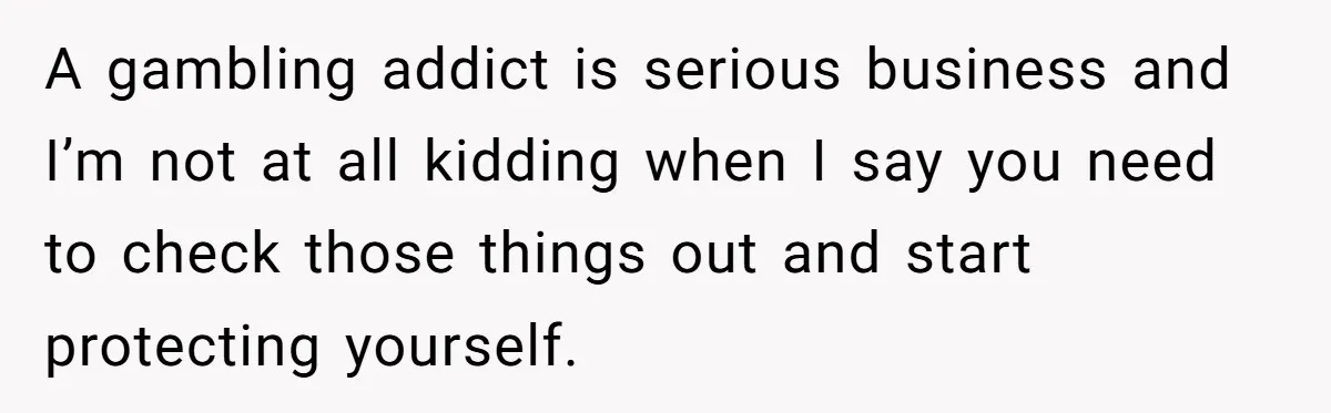 A gambling addict is serious business and I’m not at all kidding when I say you need to check those things out and start protecting yourself.