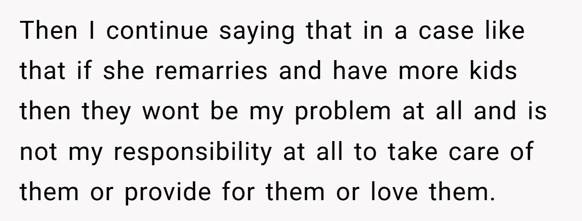 Then I continue saying that in a case like that if she remarries and have more kids then they wont be my problem at all and is not my responsibility...