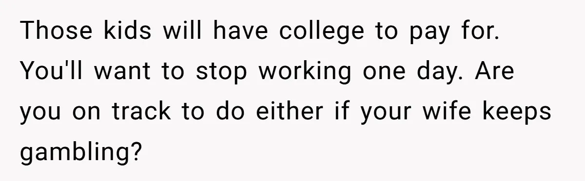 Those kids will have college to pay for. You'll want to stop working one day. Are you on track to do either if your wife keeps gambling?