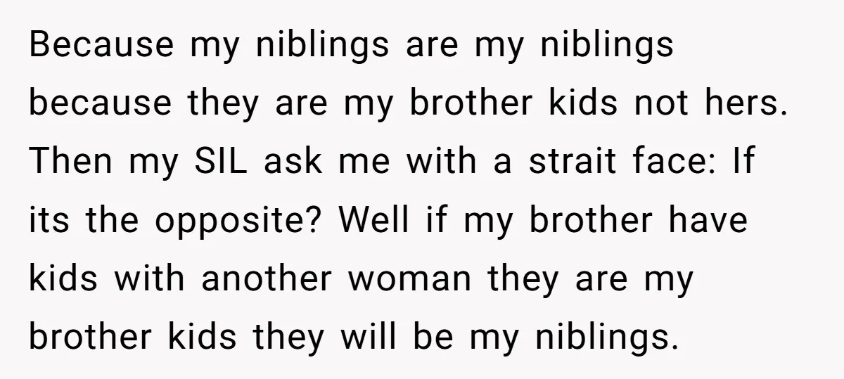 Because my niblings are my niblings because they are my brother kids not hers. Then my SIL ask me with a strait face: If its the opposite? Well if my...