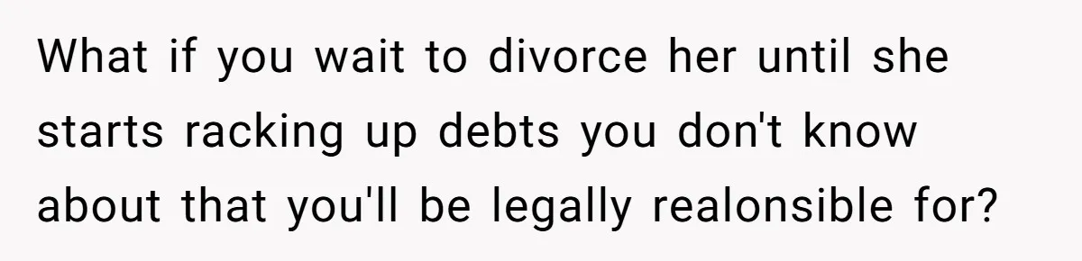 What if you wait to divorce her until she starts racking up debts you don't know about that you'll be legally realonsible for?