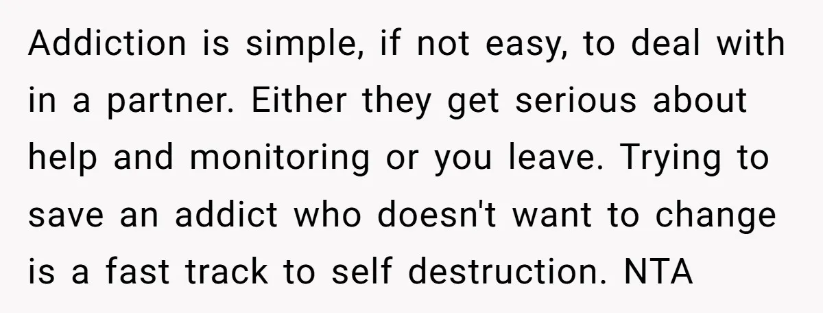 Addiction is simple, if not easy, to deal with in a partner. Either they get serious about help and monitoring or you leave. Trying to save an addict who doesn't...
