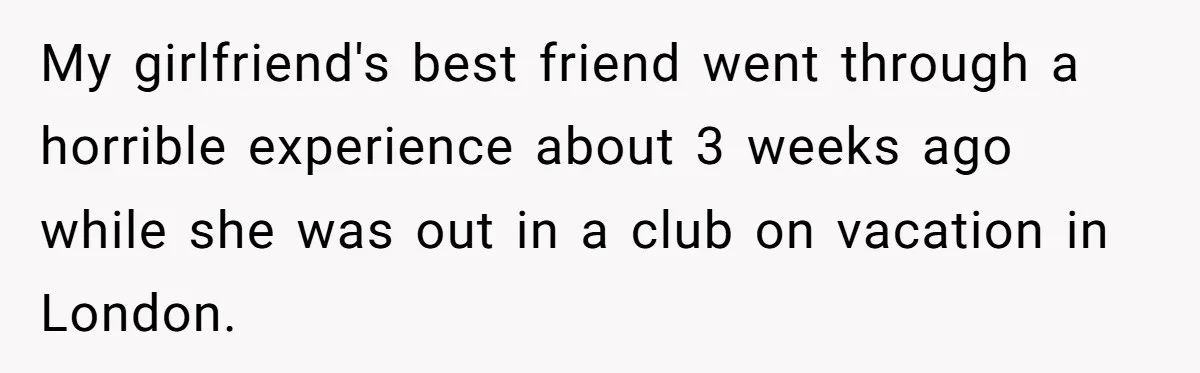 My girlfriend's best friend went through a horrible experience about 3 weeks ago while she was out in a club on vacation in London.