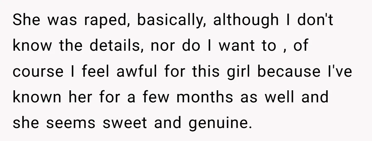 She was raped, basically, although I don't know the details, nor do I want to , of course I feel awful for this girl because I've known her for a...
