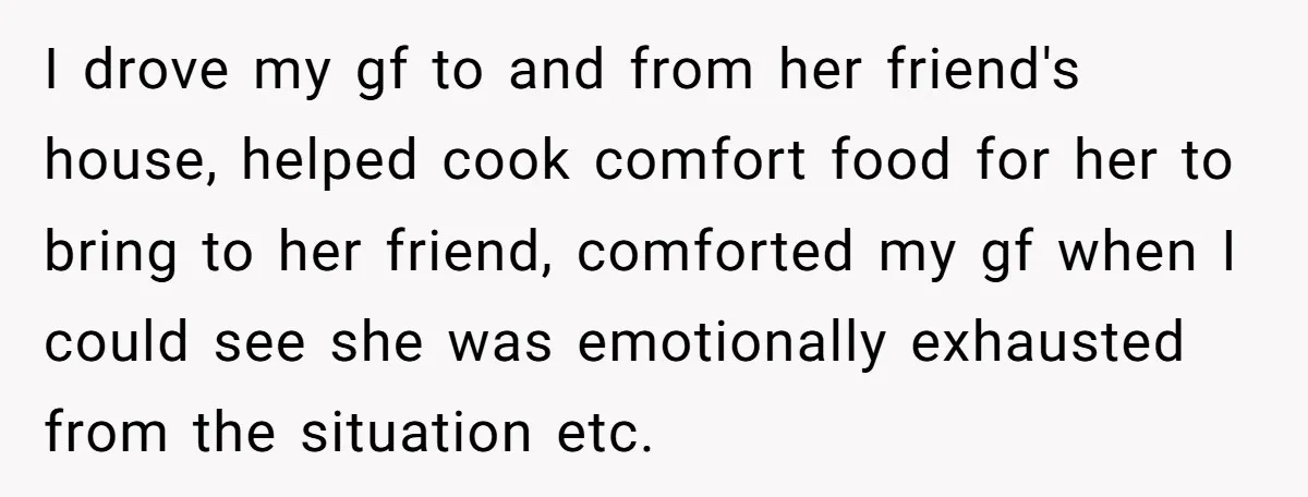 I drove my gf to and from her friend's house, helped cook comfort food for her to bring to her friend, comforted my gf when I could see she was...