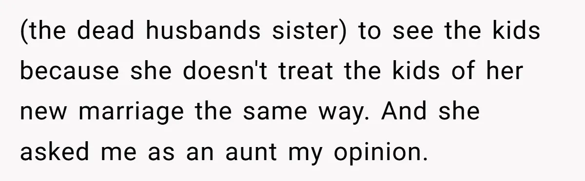 (the dead husbands sister) to see the kids because she doesn't treat the kids of her new marriage the same way. And she asked me as an aunt my opinion.