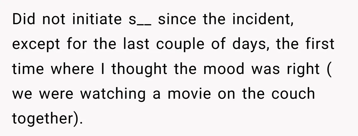 Did not initiate s__ since the incident, except for the last couple of days, the first time where I thought the mood was right ( we were watching a movie...