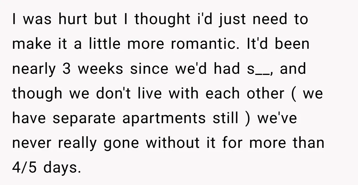 I was hurt but I thought i'd just need to make it a little more romantic. It'd been nearly 3 weeks since we'd had s__, and though we don't live...