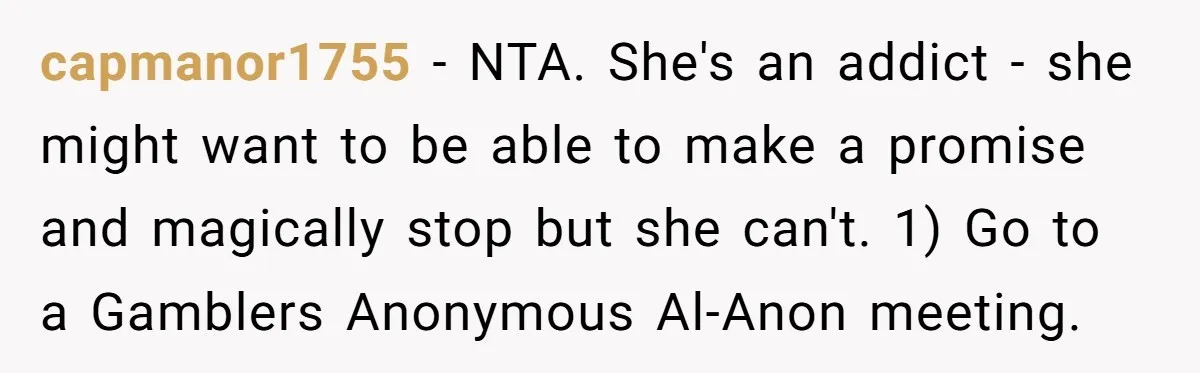 capmanor1755 − NTA. She's an addict - she might want to be able to make a promise and magically stop but she can't. 1) Go to a Gamblers Anonymous Al-Anon...