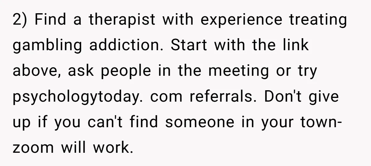 2) Find a therapist with experience treating gambling addiction. Start with the link above, ask people in the meeting or try psychologytoday. com referrals. Don't give up if you can't...