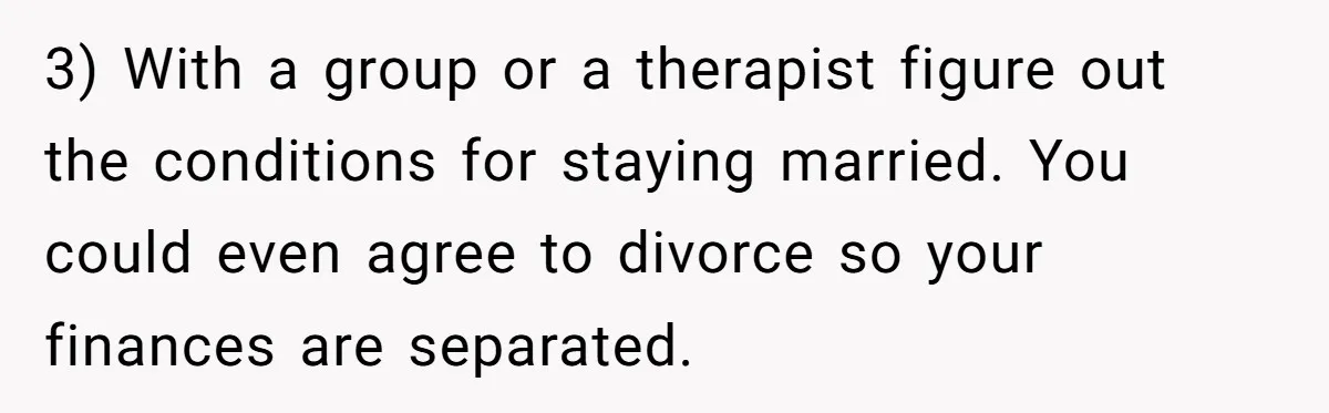 3) With a group or a therapist figure out the conditions for staying married. You could even agree to divorce so your finances are separated.