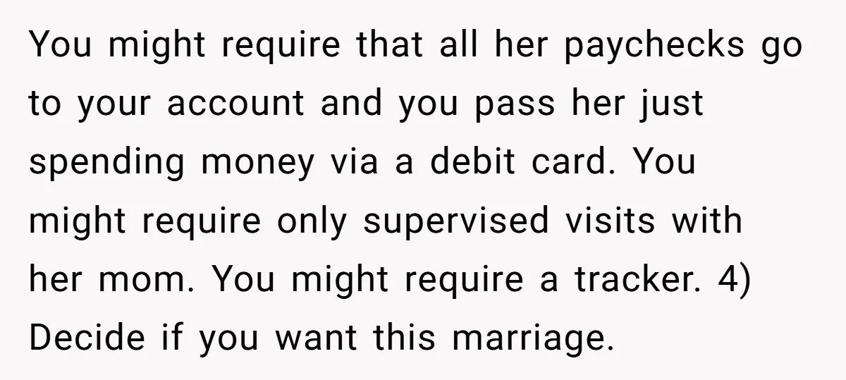 You might require that all her paychecks go to your account and you pass her just spending money via a debit card. You might require only supervised visits with her...