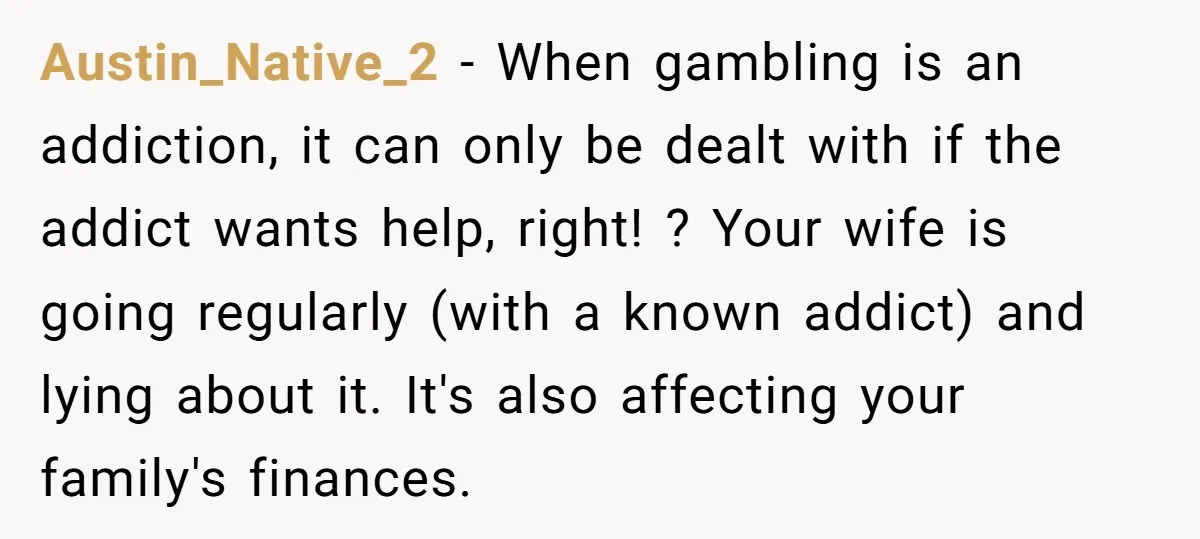 Austin_Native_2 − When gambling is an addiction, it can only be dealt with if the addict wants help, right! ? Your wife is going regularly (with a known addict) and...