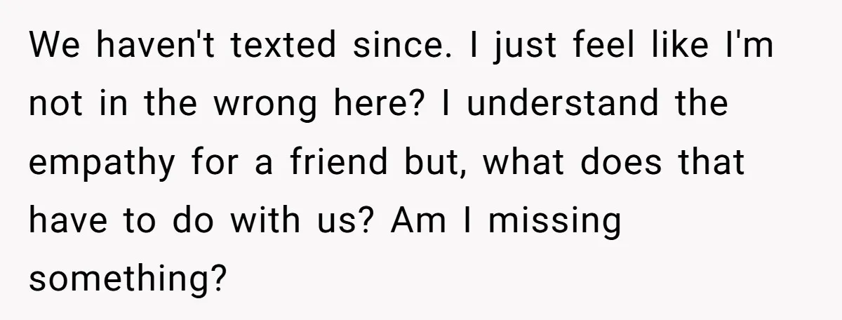 We haven't texted since. I just feel like I'm not in the wrong here? I understand the empathy for a friend but, what does that have to do with us?...