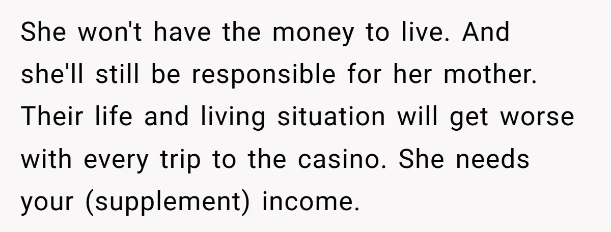 She won't have the money to live. And she'll still be responsible for her mother. Their life and living situation will get worse with every trip to the casino. She...
