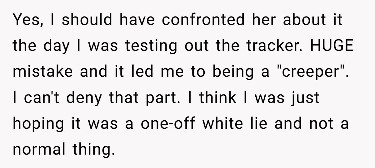 Yes, I should have confronted her about it the day I was testing out the tracker. HUGE mistake and it led me to being a "creeper". I can't deny that...