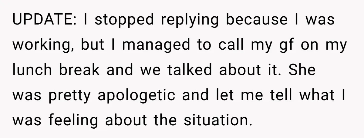 UPDATE: I stopped replying because I was working, but I managed to call my gf on my lunch break and we talked about it. She was pretty apologetic and let...