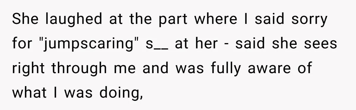 She laughed at the part where I said sorry for "jumpscaring" s__ at her - said she sees right through me and was fully aware of what I was doing,