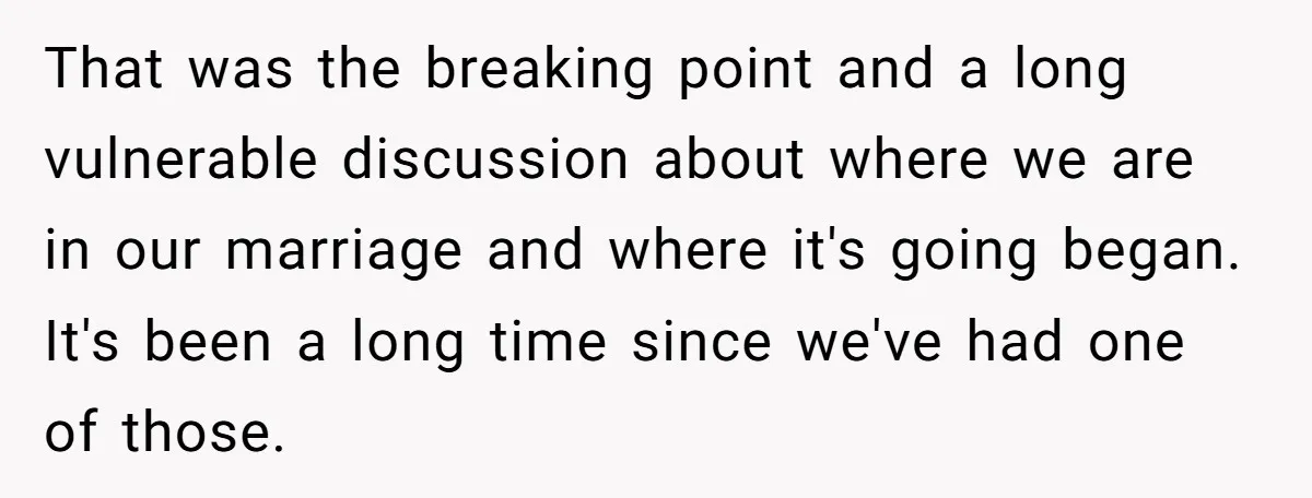 That was the breaking point and a long vulnerable discussion about where we are in our marriage and where it's going began. It's been a long time since we've had...