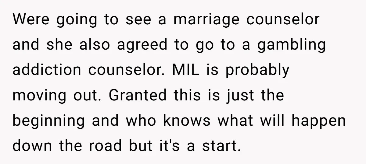Were going to see a marriage counselor and she also agreed to go to a gambling addiction counselor. MIL is probably moving out. Granted this is just the beginning and...
