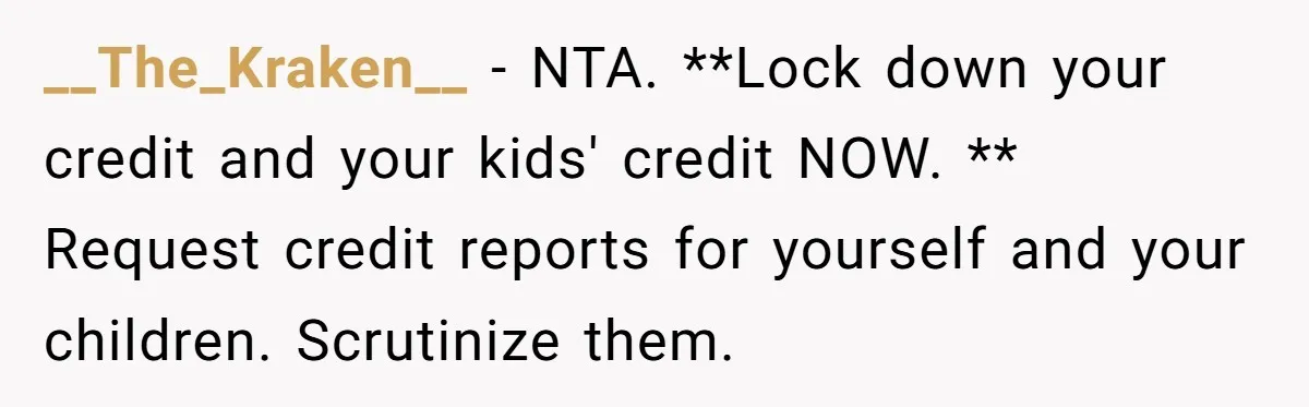 __The_Kraken__ − NTA. **Lock down your credit and your kids' credit NOW. ** Request credit reports for yourself and your children. Scrutinize them.