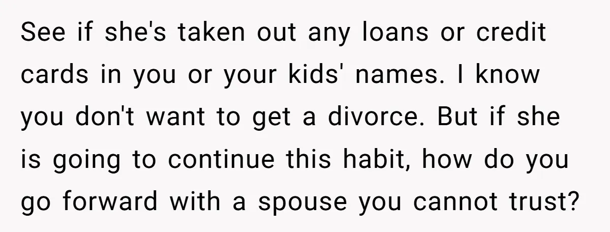 See if she's taken out any loans or credit cards in you or your kids' names. I know you don't want to get a divorce. But if she is going...