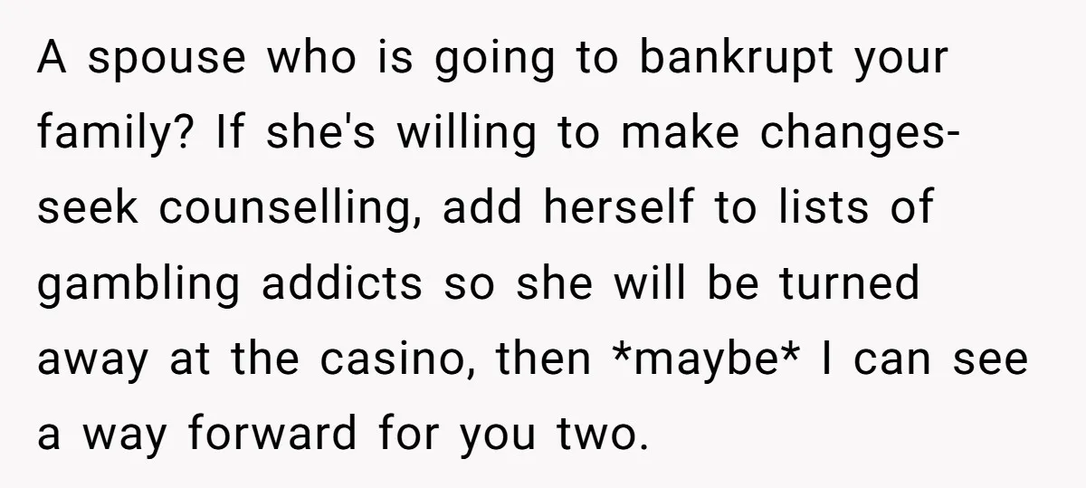 A spouse who is going to bankrupt your family? If she's willing to make changes- seek counselling, add herself to lists of gambling addicts so she will be turned away...