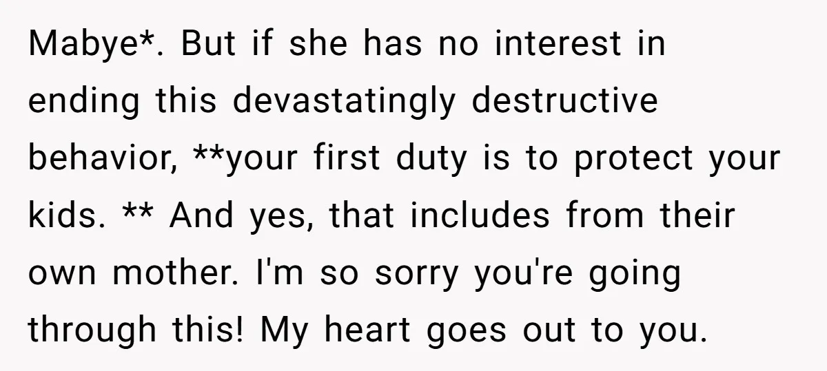 Mabye*. But if she has no interest in ending this devastatingly destructive behavior, **your first duty is to protect your kids. ** And yes, that includes from their own mother....