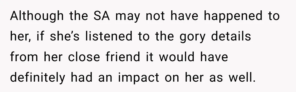 Although the SA may not have happened to her, if she’s listened to the gory details from her close friend it would have definitely had an impact on her as...