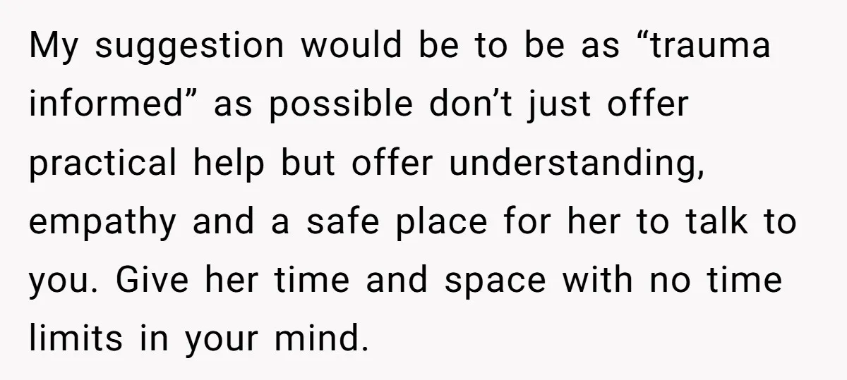 My suggestion would be to be as “trauma informed” as possible don’t just offer practical help but offer understanding, empathy and a safe place for her to talk to you....