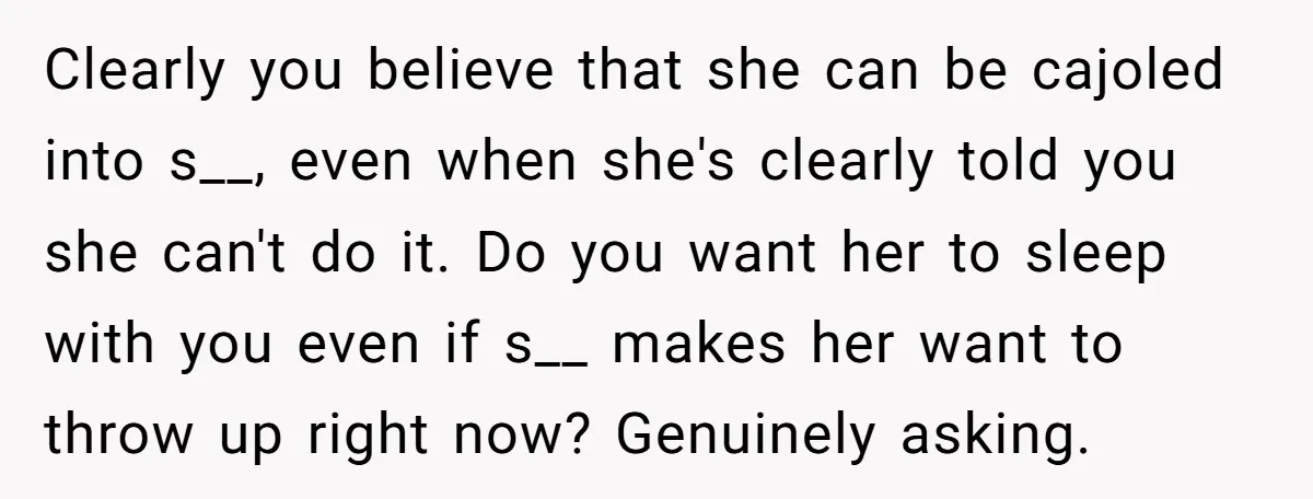 Clearly you believe that she can be cajoled into s__, even when she's clearly told you she can't do it. Do you want her to sleep with you even if...