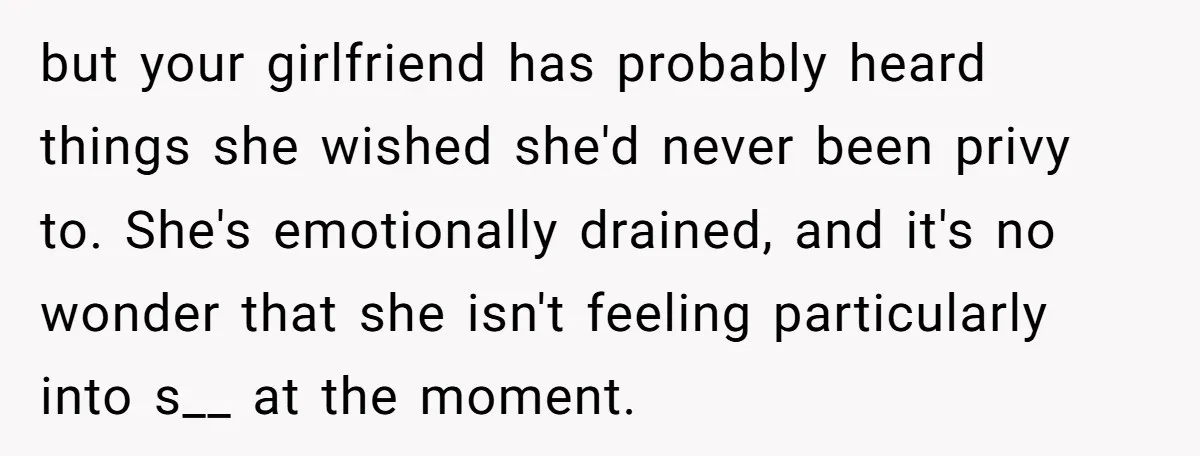but your girlfriend has probably heard things she wished she'd never been privy to. She's emotionally drained, and it's no wonder that she isn't feeling particularly into s__ at the...