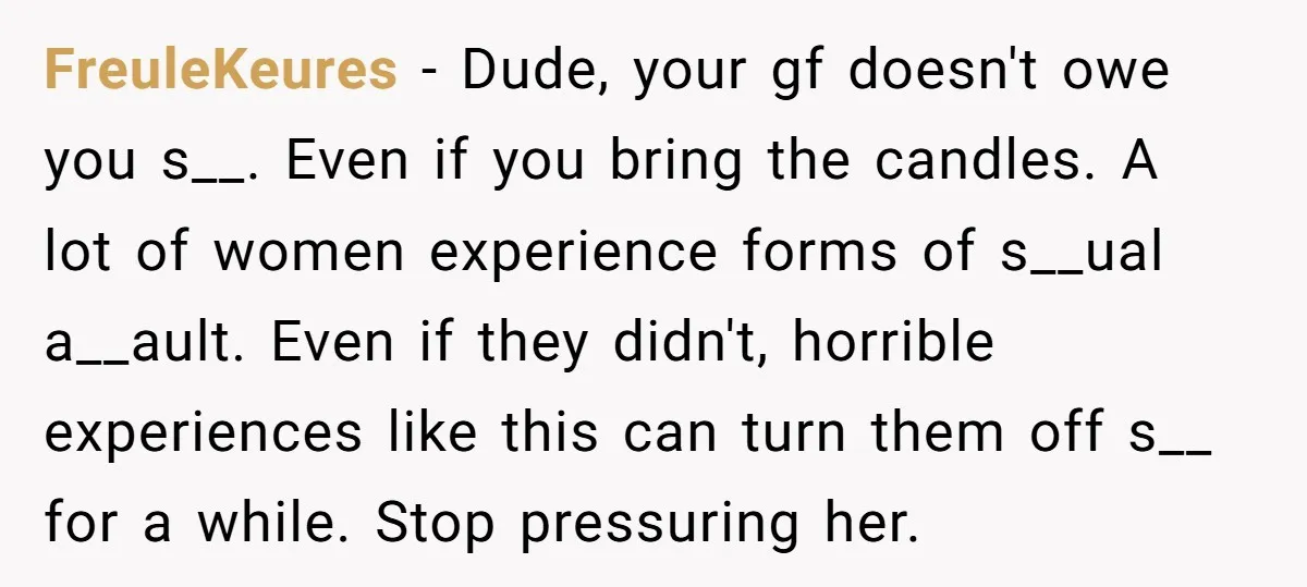 FreuleKeures − Dude, your gf doesn't owe you s__. Even if you bring the candles. A lot of women experience forms of s__ual a__ault. Even if they didn't, horrible experiences...