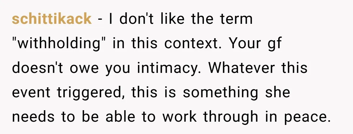 schittikack − I don't like the term "withholding" in this context. Your gf doesn't owe you intimacy. Whatever this event triggered, this is something she needs to be able to...