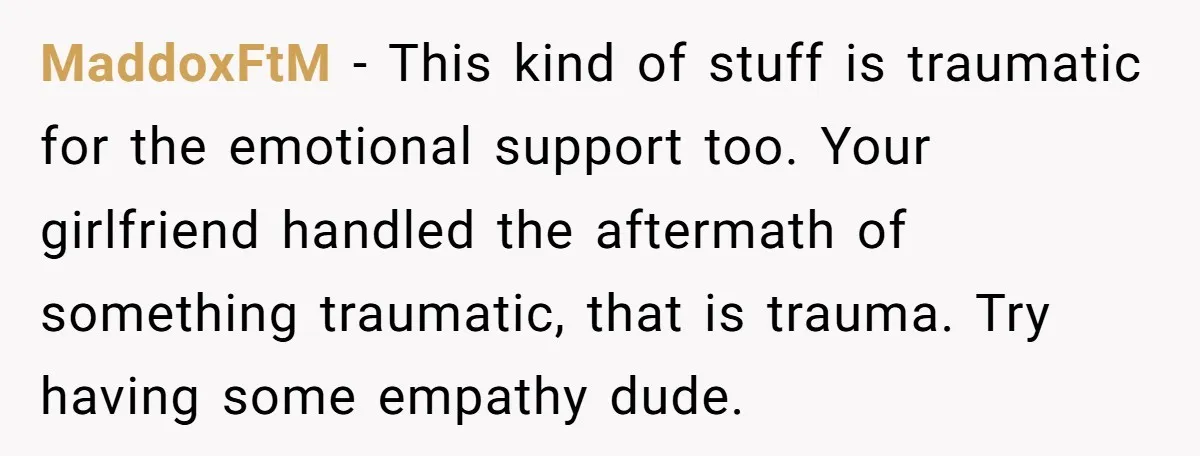 MaddoxFtM − This kind of stuff is traumatic for the emotional support too. Your girlfriend handled the aftermath of something traumatic, that is trauma. Try having some empathy dude.