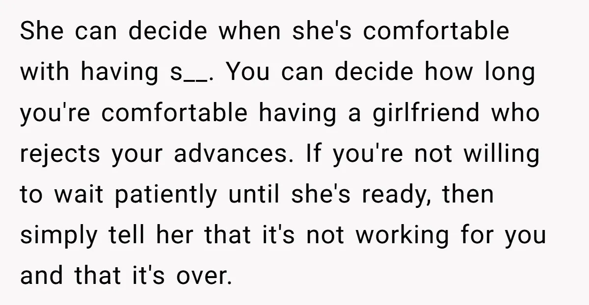 She can decide when she's comfortable with having s__. You can decide how long you're comfortable having a girlfriend who rejects your advances. If you're not willing to wait patiently...