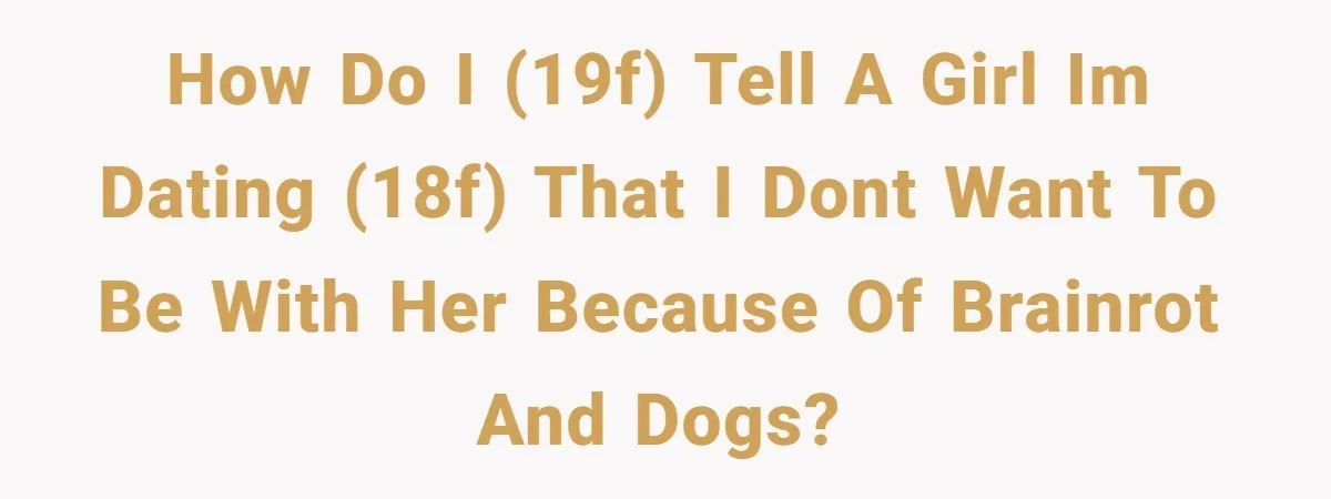 How do i (19F) tell a girl im dating (18f) that i dont want to be with her because of brainrot and dogs?