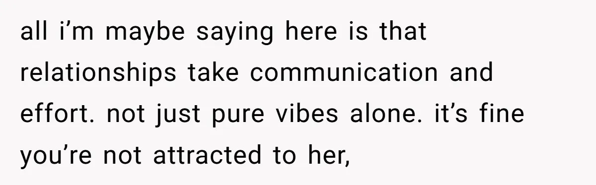 all i’m maybe saying here is that relationships take communication and effort. not just pure vibes alone. it’s fine you’re not attracted to her,