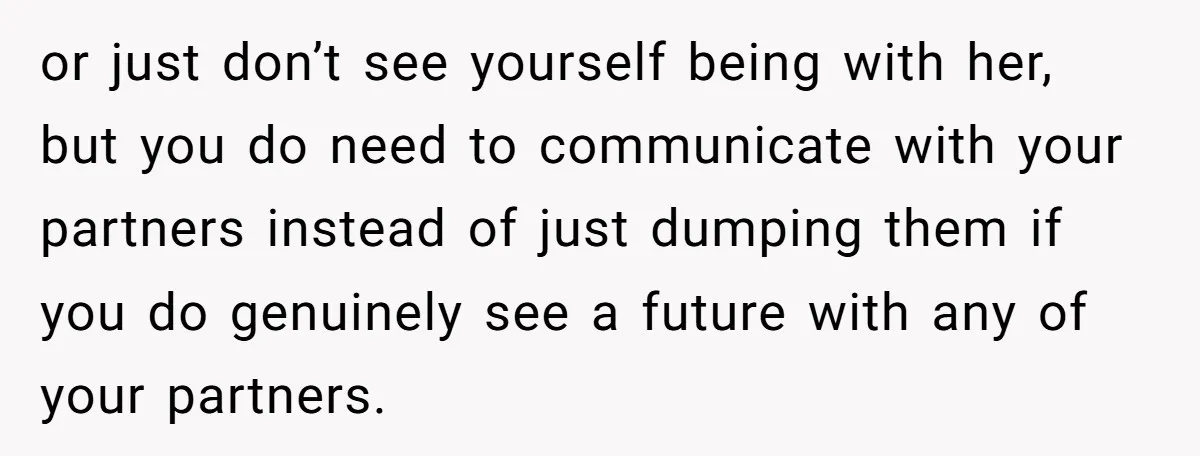 or just don’t see yourself being with her, but you do need to communicate with your partners instead of just dumping them if you do genuinely see a future with...
