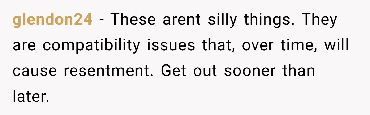 glendon24 − These arent silly things. They are compatibility issues that, over time, will cause resentment. Get out sooner than later.