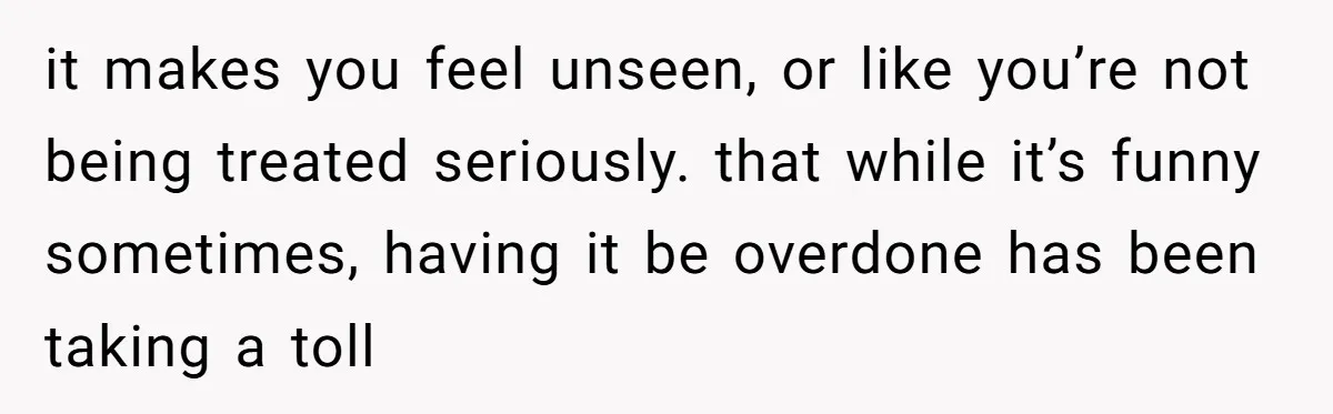it makes you feel unseen, or like you’re not being treated seriously. that while it’s funny sometimes, having it be overdone has been taking a toll