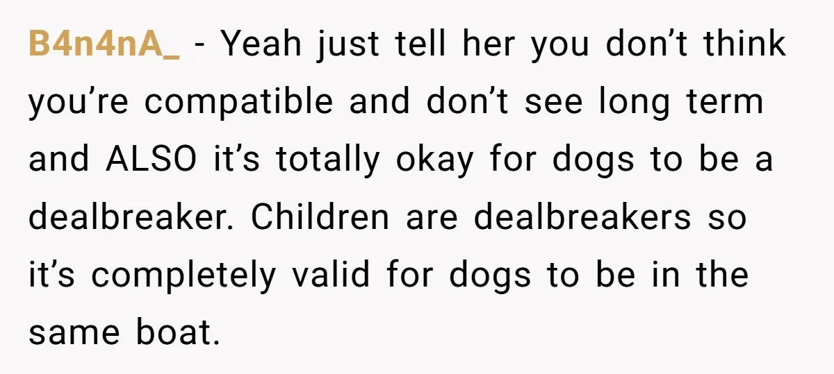 B4n4nA_ − Yeah just tell her you don’t think you’re compatible and don’t see long term and ALSO it’s totally okay for dogs to be a dealbreaker. Children are dealbreakers...