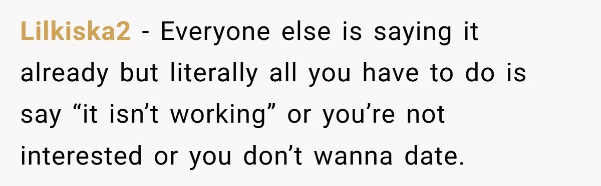 Lilkiska2 − Everyone else is saying it already but literally all you have to do is say “it isn’t working” or you’re not interested or you don’t wanna date.